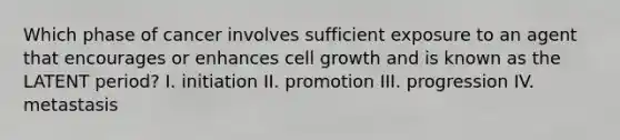 Which phase of cancer involves sufficient exposure to an agent that encourages or enhances cell growth and is known as the LATENT period? I. initiation II. promotion III. progression IV. metastasis