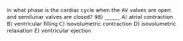 In what phase is the cardiac cycle when the AV valves are open and semilunar valves are closed? 98) ______ A) atrial contraction B) ventricular filling C) isovolumetric contraction D) isovolumetric relaxation E) ventricular ejection