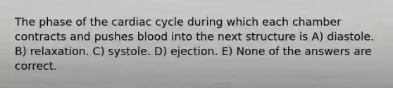 The phase of the cardiac cycle during which each chamber contracts and pushes blood into the next structure is A) diastole. B) relaxation. C) systole. D) ejection. E) None of the answers are correct.