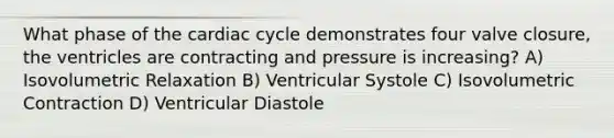 What phase of the cardiac cycle demonstrates four valve closure, the ventricles are contracting and pressure is increasing? A) Isovolumetric Relaxation B) Ventricular Systole C) Isovolumetric Contraction D) Ventricular Diastole