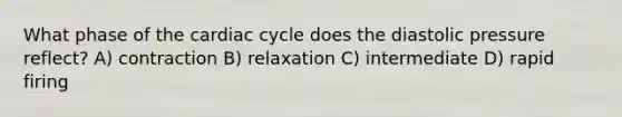 What phase of <a href='https://www.questionai.com/knowledge/k7EXTTtF9x-the-cardiac-cycle' class='anchor-knowledge'>the cardiac cycle</a> does the diastolic pressure reflect? A) contraction B) relaxation C) intermediate D) rapid firing