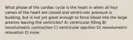 What phase of the cardiac cycle is the heart in when all four valves of the heart are closed and ventricular pressure is building, but is not yet great enough to force blood into the large arteries leaving the ventricles? A) ventricular filling B) isovolumetric contraction C) ventricular ejection D) isovolumetric relaxation E) none