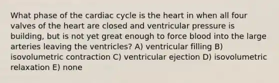 What phase of <a href='https://www.questionai.com/knowledge/k7EXTTtF9x-the-cardiac-cycle' class='anchor-knowledge'>the cardiac cycle</a> is <a href='https://www.questionai.com/knowledge/kya8ocqc6o-the-heart' class='anchor-knowledge'>the heart</a> in when all four valves of the heart are closed and ventricular pressure is building, but is not yet great enough to force blood into the large arteries leaving the ventricles? A) ventricular filling B) isovolumetric contraction C) ventricular ejection D) isovolumetric relaxation E) none