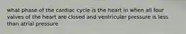 what phase of the cardiac cycle is the heart in when all four valves of the heart are closed and ventricular pressure is less than atrial pressure