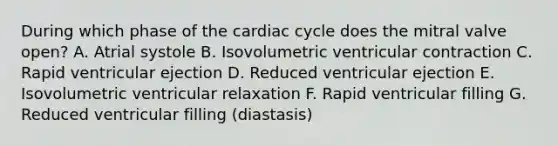 During which phase of the cardiac cycle does the mitral valve open? A. Atrial systole B. Isovolumetric ventricular contraction C. Rapid ventricular ejection D. Reduced ventricular ejection E. Isovolumetric ventricular relaxation F. Rapid ventricular filling G. Reduced ventricular filling (diastasis)