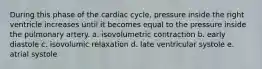 During this phase of the cardiac cycle, pressure inside the right ventricle increases until it becomes equal to the pressure inside the pulmonary artery. a. isovolumetric contraction b. early diastole c. isovolumic relaxation d. late ventricular systole e. atrial systole