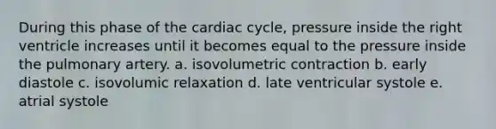 During this phase of <a href='https://www.questionai.com/knowledge/k7EXTTtF9x-the-cardiac-cycle' class='anchor-knowledge'>the cardiac cycle</a>, pressure inside the right ventricle increases until it becomes equal to the pressure inside the pulmonary artery. a. isovolumetric contraction b. early diastole c. isovolumic relaxation d. late ventricular systole e. atrial systole