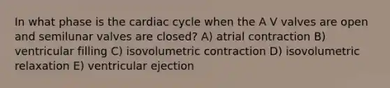 In what phase is the cardiac cycle when the A V valves are open and semilunar valves are closed? A) atrial contraction B) ventricular filling C) isovolumetric contraction D) isovolumetric relaxation E) ventricular ejection