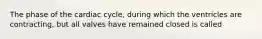 The phase of the cardiac cycle, during which the ventricles are contracting, but all valves have remained closed is called