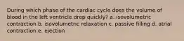 During which phase of the cardiac cycle does the volume of blood in the left ventricle drop quickly? a. isovolumetric contraction b. isovolumetric relaxation c. passive filling d. atrial contraction e. ejection