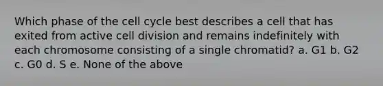 Which phase of the cell cycle best describes a cell that has exited from active cell division and remains indefinitely with each chromosome consisting of a single chromatid? a. G1 b. G2 c. G0 d. S e. None of the above