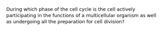 During which phase of the cell cycle is the cell actively participating in the functions of a multicellular organism as well as undergoing all the preparation for cell division?