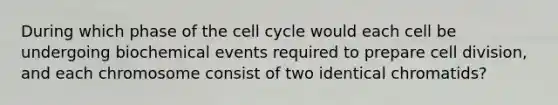 During which phase of the cell cycle would each cell be undergoing biochemical events required to prepare cell division, and each chromosome consist of two identical chromatids?