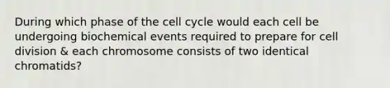 During which phase of the cell cycle would each cell be undergoing biochemical events required to prepare for cell division & each chromosome consists of two identical chromatids?