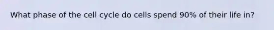 What phase of the cell cycle do cells spend 90% of their life in?