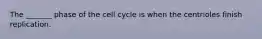 The _______ phase of the cell cycle is when the centrioles finish replication.