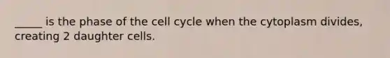 _____ is the phase of the cell cycle when the cytoplasm divides, creating 2 daughter cells.