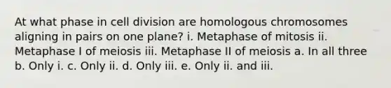 At what phase in cell division are homologous chromosomes aligning in pairs on one plane? i. Metaphase of mitosis ii. Metaphase I of meiosis iii. Metaphase II of meiosis a. In all three b. Only i. c. Only ii. d. Only iii. e. Only ii. and iii.