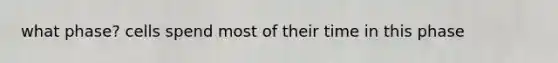 what phase? cells spend most of their time in this phase