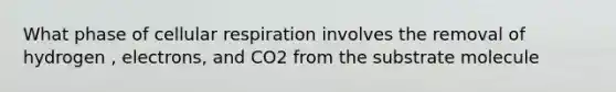 What phase of cellular respiration involves the removal of hydrogen , electrons, and CO2 from the substrate molecule