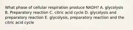 What phase of cellular respiration produce NADH? A. glycolysis B. Preparatory reaction C. citric acid cycle D. glycolysis and preparatory reaction E. glycolysis, preparatory reaction and the citric acid cycle