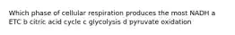 Which phase of cellular respiration produces the most NADH a ETC b citric acid cycle c glycolysis d pyruvate oxidation