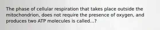 The phase of cellular respiration that takes place outside the mitochondrion, does not require the presence of oxygen, and produces two ATP molecules is called...?