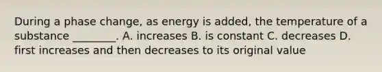 During a phase change, as energy is added, the temperature of a substance ________. A. increases B. is constant C. decreases D. first increases and then decreases to its original value