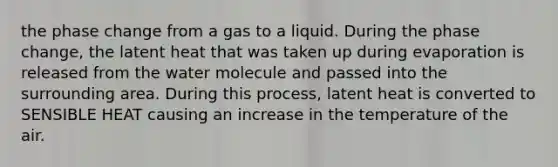 the phase change from a gas to a liquid. During the phase change, the latent heat that was taken up during evaporation is released from the water molecule and passed into the surrounding area. During this process, latent heat is converted to SENSIBLE HEAT causing an increase in the temperature of the air.