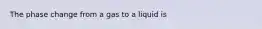 The phase change from a gas to a liquid is