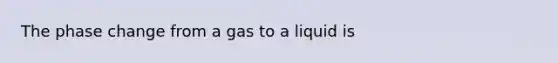 The phase change from a gas to a liquid is