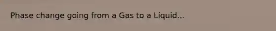 Phase change going from a Gas to a Liquid...