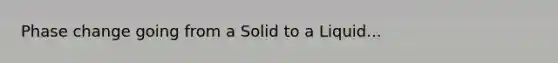 Phase change going from a Solid to a Liquid...