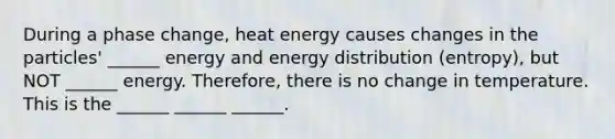 During a phase change, heat energy causes changes in the particles' ______ energy and energy distribution (entropy), but NOT ______ energy. Therefore, there is no change in temperature. This is the ______ ______ ______.