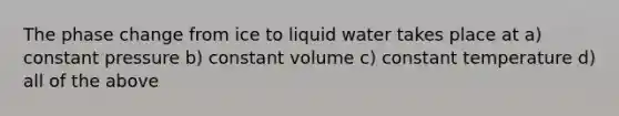 The phase change from ice to liquid water takes place at a) constant pressure b) constant volume c) constant temperature d) all of the above