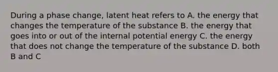 During a phase change, latent heat refers to A. the energy that changes the temperature of the substance B. the energy that goes into or out of the internal potential energy C. the energy that does not change the temperature of the substance D. both B and C