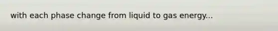 with each phase change from liquid to gas energy...