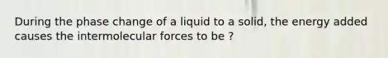 During the phase change of a liquid to a solid, the energy added causes the intermolecular forces to be ?