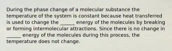 During the phase change of a molecular substance the temperature of the system is constant because heat transferred is used to change the ______ energy of the molecules by breaking or forming intermolecular attractions. Since there is no change in ______ energy of the molecules during this process, the temperature does not change.