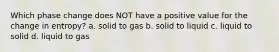 Which phase change does NOT have a positive value for the change in entropy? a. solid to gas b. solid to liquid c. liquid to solid d. liquid to gas