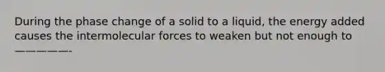 During the phase change of a solid to a liquid, the energy added causes the intermolecular forces to weaken but not enough to —————-