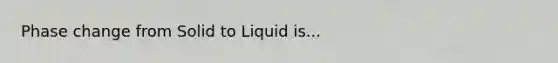 Phase change from Solid to Liquid is...