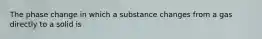 The phase change in which a substance changes from a gas directly to a solid is