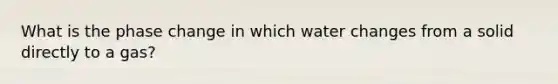 What is the phase change in which water changes from a solid directly to a gas?