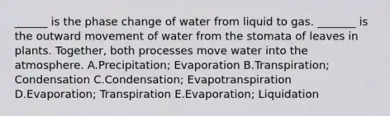 ______ is the phase change of water from liquid to gas. _______ is the outward movement of water from the stomata of leaves in plants. Together, both processes move water into the atmosphere. A.Precipitation; Evaporation B.Transpiration; Condensation C.Condensation; Evapotranspiration D.Evaporation; Transpiration E.Evaporation; Liquidation