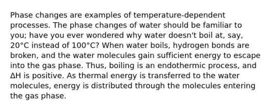 Phase changes are examples of temperature-dependent processes. The phase changes of water should be familiar to you; have you ever wondered why water doesn't boil at, say, 20°C instead of 100°C? When water boils, hydrogen bonds are broken, and the water molecules gain sufficient energy to escape into the gas phase. Thus, boiling is an endothermic process, and ΔH is positive. As thermal energy is transferred to the water molecules, energy is distributed through the molecules entering the gas phase.