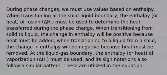 During phase changes, we must use values based on enthalpy. When transitioning at the solid-liquid boundary, the enthalpy (or heat) of fusion (ΔH ) must be used to determine the heat transferred during the phase change. When transitioning from solid to liquid, the change in enthalpy will be positive because heat must be added; when transitioning to a liquid from a solid, the change in enthalpy will be negative because heat must be removed. At the liquid-gas boundary, the enthalpy (or heat) of vaporization (ΔH ) must be used, and its sign notations also follow a similar pattern. These are utilized in the equation