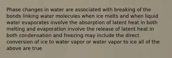 Phase changes in water are associated with breaking of the bonds linking water molecules when ice melts and when liquid water evaporates involve the absorption of latent heat in both melting and evaporation involve the release of latent heat in both condensation and freezing may include the direct conversion of ice to water vapor or water vapor to ice all of the above are true