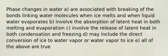 Phase changes in water a) are associated with breaking of the bonds linking water molecules when ice melts and when liquid water evaporates b) involve the absorption of latent heat in both melting and evaporation c) involve the release of latent heat in both condensation and freezing d) may include the direct conversion of ice to water vapor or water vapor to ice e) all of the above are true