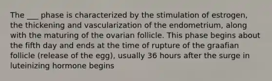 The ___ phase is characterized by the stimulation of estrogen, the thickening and vascularization of the endometrium, along with the maturing of the ovarian follicle. This phase begins about the fifth day and ends at the time of rupture of the graafian follicle (release of the egg), usually 36 hours after the surge in luteinizing hormone begins